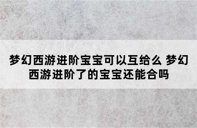 梦幻西游进阶宝宝可以互给么 梦幻西游进阶了的宝宝还能合吗